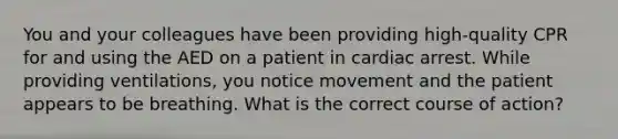 You and your colleagues have been providing high-quality CPR for and using the AED on a patient in cardiac arrest. While providing ventilations, you notice movement and the patient appears to be breathing. What is the correct course of action?