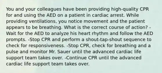 You and your colleagues have been providing high-quality CPR for and using the AED on a patient in cardiac arrest. While providing ventilations, you notice movement and the patient appears to be breathing. What is the correct course of action? -Wait for the AED to analyze his heart rhythm and follow the AED prompts. -Stop CPR and perform a shout-tap-shout sequence to check for responsiveness. -Stop CPR, check for breathing and a pulse and monitor Mr. Sauer until the advanced cardiac life support team takes over. -Continue CPR until the advanced cardiac life support team takes over.