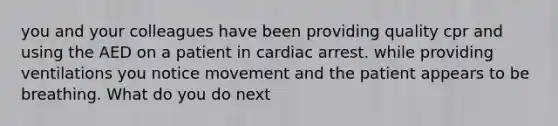 you and your colleagues have been providing quality cpr and using the AED on a patient in cardiac arrest. while providing ventilations you notice movement and the patient appears to be breathing. What do you do next