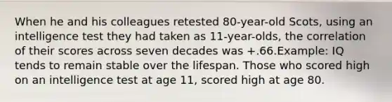 When he and his colleagues retested 80-year-old Scots, using an intelligence test they had taken as 11-year-olds, the correlation of their scores across seven decades was +.66.Example: IQ tends to remain stable over the lifespan. Those who scored high on an intelligence test at age 11, scored high at age 80.