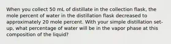 When you collect 50 mL of distillate in the collection flask, the mole percent of water in the distillation flask decreased to approximately 20 mole percent. With your simple distillation set-up, what percentage of water will be in the vapor phase at this composition of the liquid?