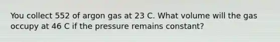 You collect 552 of argon gas at 23 C. What volume will the gas occupy at 46 C if the pressure remains constant?