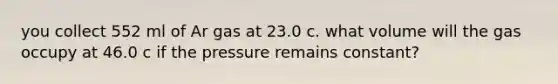 you collect 552 ml of Ar gas at 23.0 c. what volume will the gas occupy at 46.0 c if the pressure remains constant?