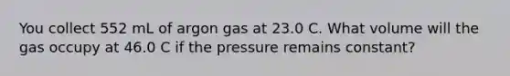 You collect 552 mL of argon gas at 23.0 C. What volume will the gas occupy at 46.0 C if the pressure remains constant?