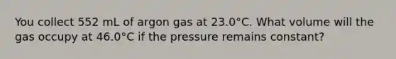 You collect 552 mL of argon gas at 23.0°C. What volume will the gas occupy at 46.0°C if the pressure remains constant?