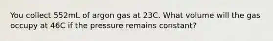 You collect 552mL of argon gas at 23C. What volume will the gas occupy at 46C if the pressure remains constant?