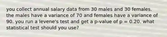 you collect annual salary data from 30 males and 30 females. the males have a variance of 70 and females have a variance of 90. you run a levene's test and get a p-value of p = 0.20. what statistical test should you use?