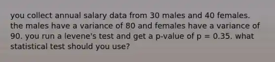 you collect annual salary data from 30 males and 40 females. the males have a variance of 80 and females have a variance of 90. you run a levene's test and get a p-value of p = 0.35. what statistical test should you use?