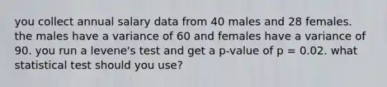 you collect annual salary data from 40 males and 28 females. the males have a variance of 60 and females have a variance of 90. you run a levene's test and get a p-value of p = 0.02. what statistical test should you use?