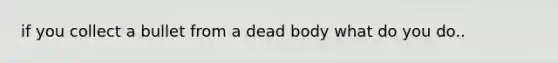 if you collect a bullet from a dead body what do you do..