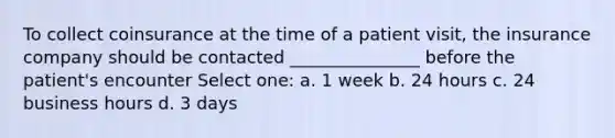 To collect coinsurance at the time of a patient visit, the insurance company should be contacted _______________ before the patient's encounter Select one: a. 1 week b. 24 hours c. 24 business hours d. 3 days