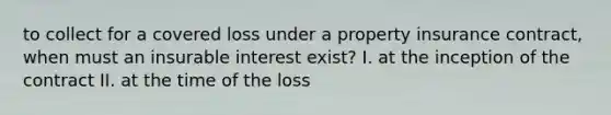 to collect for a covered loss under a property insurance contract, when must an insurable interest exist? I. at the inception of the contract II. at the time of the loss