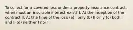 To collect for a covered loss under a property insurance contract, when must an insurable interest exist? I. At the inception of the contract II. At the time of the loss (a) I only (b) II only (c) both I and II (d) neither I nor II