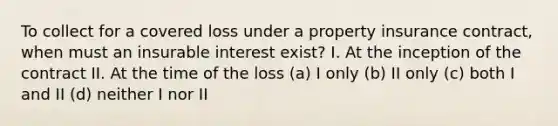 To collect for a covered loss under a property insurance contract, when must an insurable interest exist? I. At the inception of the contract II. At the time of the loss (a) I only (b) II only (c) both I and II (d) neither I nor II