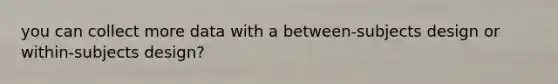 you can collect more data with a between-subjects design or within-subjects design?