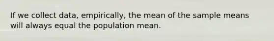 If we collect data, empirically, the mean of the sample means will always equal the population mean.