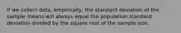 If we collect data, empirically, the standard deviation of the sample means will always equal the population standard deviation divided by the square root of the sample size.