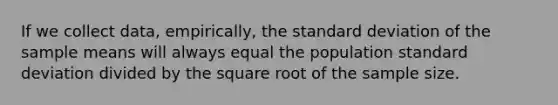 If we collect data, empirically, the standard deviation of the sample means will always equal the population standard deviation divided by the square root of the sample size.