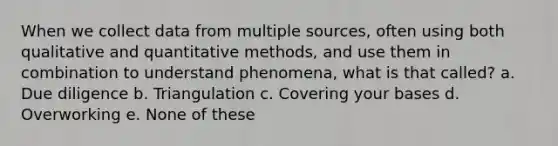 When we collect data from multiple sources, often using both qualitative and quantitative methods, and use them in combination to understand phenomena, what is that called? a. Due diligence b. Triangulation c. Covering your bases d. Overworking e. None of these