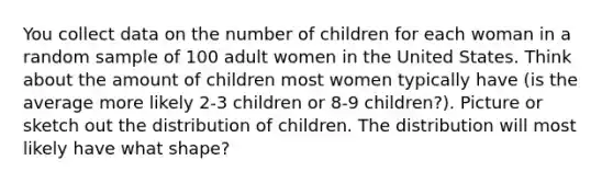 You collect data on the number of children for each woman in a random sample of 100 adult women in the United States. Think about the amount of children most women typically have (is the average more likely 2-3 children or 8-9 children?). Picture or sketch out the distribution of children. The distribution will most likely have what shape?