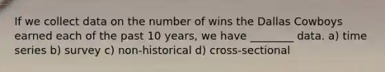 If we collect data on the number of wins the Dallas Cowboys earned each of the past 10 years, we have ________ data. a) time series b) survey c) non-historical d) cross-sectional