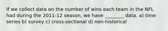 If we collect data on the number of wins each team in the NFL had during the 2011-12 season, we have ________ data. a) time series b) survey c) cross-sectional d) non-historical