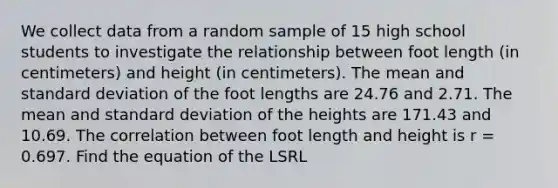 We collect data from a random sample of 15 high school students to investigate the relationship between foot length (in centimeters) and height (in centimeters). The mean and standard deviation of the foot lengths are 24.76 and 2.71. The mean and standard deviation of the heights are 171.43 and 10.69. The correlation between foot length and height is r = 0.697. Find the equation of the LSRL