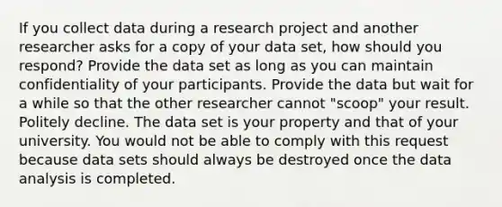 If you collect data during a research project and another researcher asks for a copy of your data set, how should you respond? Provide the data set as long as you can maintain confidentiality of your participants. Provide the data but wait for a while so that the other researcher cannot "scoop" your result. Politely decline. The data set is your property and that of your university. You would not be able to comply with this request because data sets should always be destroyed once the data analysis is completed.