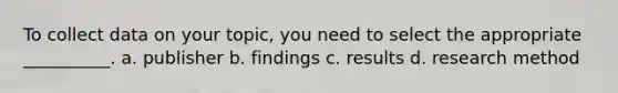To collect data on your topic, you need to select the appropriate __________. a. publisher b. findings c. results d. research method