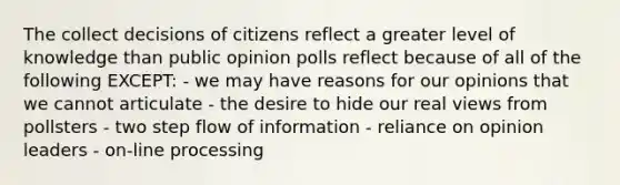 The collect decisions of citizens reflect a greater level of knowledge than public opinion polls reflect because of all of the following EXCEPT: - we may have reasons for our opinions that we cannot articulate - the desire to hide our real views from pollsters - two step flow of information - reliance on opinion leaders - on-line processing