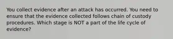 You collect evidence after an attack has occurred. You need to ensure that the evidence collected follows chain of custody procedures. Which stage is NOT a part of the life cycle of evidence?