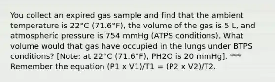 You collect an expired gas sample and find that the ambient temperature is 22°C (71.6°F), the volume of the gas is 5 L, and atmospheric pressure is 754 mmHg (ATPS conditions). What volume would that gas have occupied in the lungs under BTPS conditions? [Note: at 22°C (71.6°F), PH2O is 20 mmHg]. *** Remember the equation (P1 x V1)/T1 = (P2 x V2)/T2.