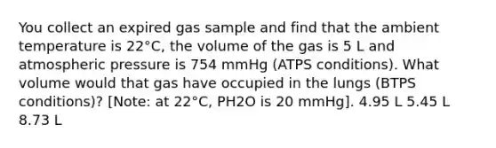 You collect an expired gas sample and find that the ambient temperature is 22°C, the volume of the gas is 5 L and atmospheric pressure is 754 mmHg (ATPS conditions). What volume would that gas have occupied in the lungs (BTPS conditions)? [Note: at 22°C, PH2O is 20 mmHg]. 4.95 L 5.45 L 8.73 L