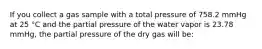 If you collect a gas sample with a total pressure of 758.2 mmHg at 25 °C and the partial pressure of the water vapor is 23.78 mmHg, the partial pressure of the dry gas will be: