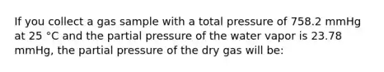 If you collect a gas sample with a total pressure of 758.2 mmHg at 25 °C and the partial pressure of the water vapor is 23.78 mmHg, the partial pressure of the dry gas will be: