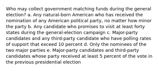 Who may collect government matching funds during the general election? a. Any natural-born American who has received the nomination of any American political party, no matter how minor the party b. Any candidate who promises to visit at least forty states during the general-election campaign c. Major-party candidates and any third-party candidate who have polling rates of support that exceed 10 percent d. Only the nominees of the two major parties e. Major-party candidates and third-party candidates whose party received at least 5 percent of the vote in the previous presidential election