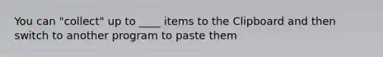 You can "collect" up to ____ items to the Clipboard and then switch to another program to paste them