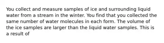 You collect and measure samples of ice and surrounding liquid water from a stream in the winter. You find that you collected the same number of water molecules in each form. The volume of the ice samples are larger than the liquid water samples. This is a result of