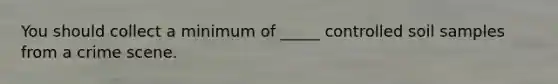 You should collect a minimum of _____ controlled soil samples from a crime scene.