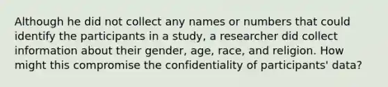 Although he did not collect any names or numbers that could identify the participants in a study, a researcher did collect information about their gender, age, race, and religion. How might this compromise the confidentiality of participants' data?