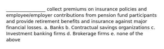 _________________ collect premiums on insurance policies and employee/employer contributions from pension fund participants and provide retirement benefits and insurance against major financial losses. a. Banks b. Contractual savings organizations c. Investment banking firms d. Brokerage firms e. none of the above