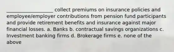 ___________________ collect premiums on insurance policies and employee/employer contributions from pension fund participants and provide retirement benefits and insurance against major financial losses. a. Banks b. contractual savings organizations c. Investment banking firms d. Brokerage firms e. none of the above