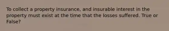 To collect a property insurance, and insurable interest in the property must exist at the time that the losses suffered. True or False?