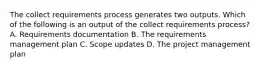 The collect requirements process generates two outputs. Which of the following is an output of the collect requirements process? A. Requirements documentation B. The requirements management plan C. Scope updates D. The project management plan