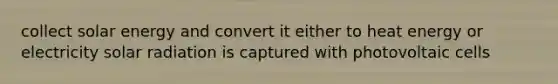 collect solar energy and convert it either to heat energy or electricity solar radiation is captured with photovoltaic cells