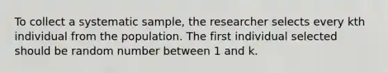 To collect a systematic sample, the researcher selects every kth individual from the population. The first individual selected should be random number between 1 and k.