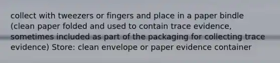 collect with tweezers or fingers and place in a paper bindle (clean paper folded and used to contain trace evidence, sometimes included as part of the packaging for collecting trace evidence) Store: clean envelope or paper evidence container