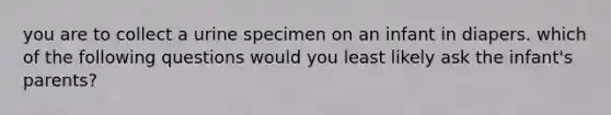 you are to collect a urine specimen on an infant in diapers. which of the following questions would you least likely ask the infant's parents?