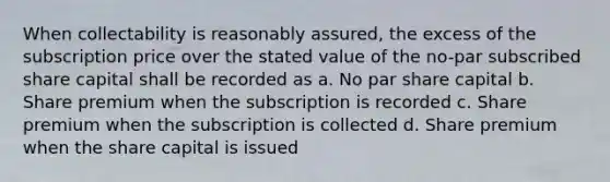 When collectability is reasonably assured, the excess of the subscription price over the stated value of the no-par subscribed share capital shall be recorded as a. No par share capital b. Share premium when the subscription is recorded c. Share premium when the subscription is collected d. Share premium when the share capital is issued