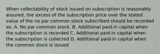 When collectability of stock issued on subscription is reasonably assured, the excess of the subscription price over the stated value of the no par common stock subscribed should be recorded as: A. No par common stock. B. Additional paid-in capital when the subscription is recorded C. Additional paid-in capital when the subscription is collected D. Additional paid-in capital when the common stock is issued